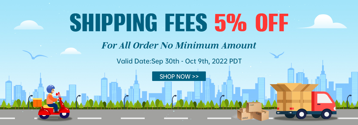 Shipping Fees 5% OFF
For All Order No Minimum Amount  
Valid Date:Sep 30th - Oct 9th, 2022 PDT